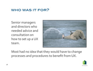  Senior	
  managers	
  
             and	
  directors	
  who	
  
             needed	
  advice	
  and	
  
             consultation	
  on	
  
             how	
  to	
  set	
  up	
  a	
  UX	
  
             team.	
  	
  

         	
  Most	
  had	
  no	
  idea	
  that	
  they	
  would	
  have	
  to	
  change	
  
             processes	
  and	
  procedures	
  to	
  beneﬁt	
  from	
  UX.	
  	
  

28	
  
 