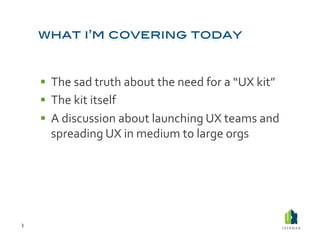   The	
  sad	
  truth	
  about	
  the	
  need	
  for	
  a	
  “UX	
  kit”	
  
          The	
  kit	
  itself	
  
          A	
  discussion	
  about	
  launching	
  UX	
  teams	
  and	
  
           spreading	
  UX	
  in	
  medium	
  to	
  large	
  orgs	
  




3	
  
 