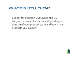  Budget	
  for	
  between	
  US$10,000	
  and	
  US
             $60,000	
  in	
  research	
  expenses,	
  depending	
  on	
  
             the	
  size	
  of	
  your	
  product	
  team	
  and	
  how	
  many	
  
             products	
  you	
  support.	
  




39	
  
 