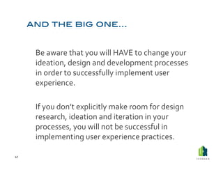  Be	
  aware	
  that	
  you	
  will	
  HAVE	
  to	
  change	
  your	
  
             ideation,	
  design	
  and	
  development	
  processes	
  
             in	
  order	
  to	
  successfully	
  implement	
  user	
  
             experience.	
  

         	
  If	
  you	
  don’t	
  explicitly	
  make	
  room	
  for	
  design	
  
             research,	
  ideation	
  and	
  iteration	
  in	
  your	
  
             processes,	
  you	
  will	
  not	
  be	
  successful	
  in	
  
             implementing	
  user	
  experience	
  practices.	
  

41	
  
 