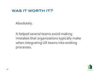  Absolutely.	
  

         	
  It	
  helped	
  several	
  teams	
  avoid	
  making	
  
             mistakes	
  that	
  organizations	
  typically	
  make	
  
             when	
  integrating	
  UX	
  teams	
  into	
  existing	
  
             processes.	
  




48	
  
 