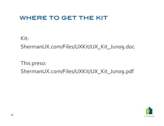 Kit:	
   	
  	
  
         ShermanUX.com/Files/UXKit/UX_Kit_Jun09.doc	
  

         This	
  preso:	
  	
  
         ShermanUX.com/Files/UXKit/UX_Kit_Jun09.pdf	
  




50	
  
 