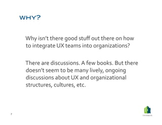 Why	
  isn’t	
  there	
  good	
  stuﬀ	
  out	
  there	
  on	
  how	
  
            to	
  integrate	
  UX	
  teams	
  into	
  organizations?	
  	
  

        	
  There	
  are	
  discussions.	
  A	
  few	
  books.	
  But	
  there	
  
            doesn’t	
  seem	
  to	
  be	
  many	
  lively,	
  ongoing	
  
            discussions	
  about	
  UX	
  and	
  organizational	
  
            structures,	
  cultures,	
  etc.	
  	
  



7	
  
 