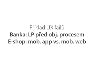Příklad UX failů
 Banka: LP před obj. procesem
E-shop: mob. app vs. mob. web
 