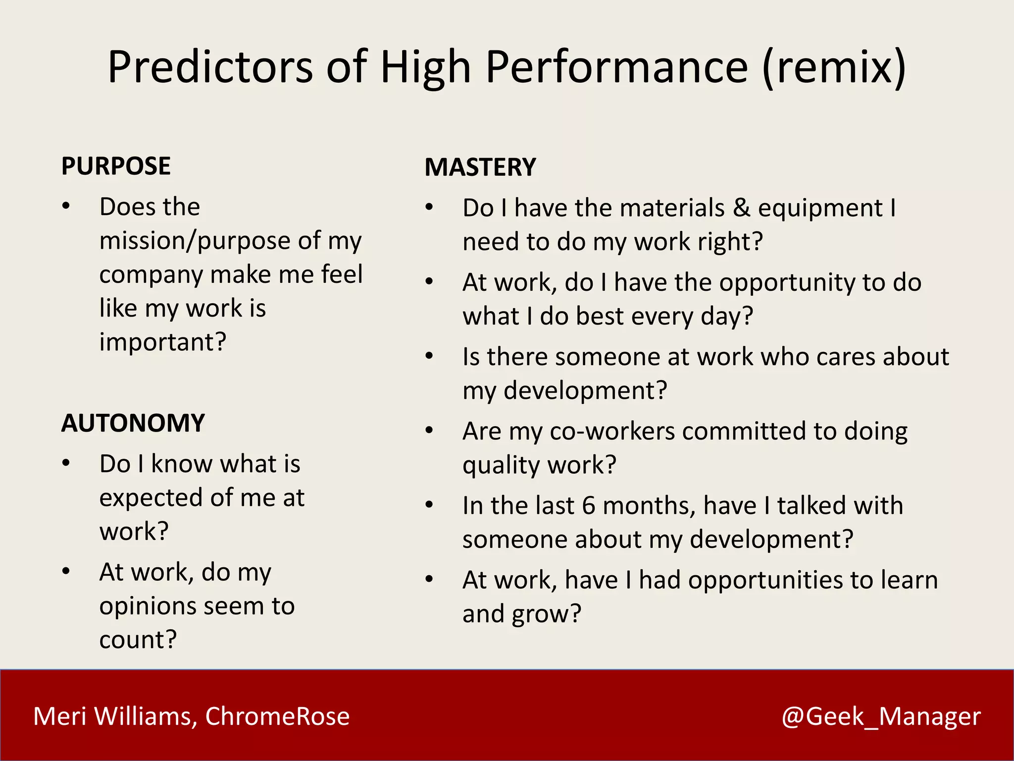 Meri Williams, ChromeRose @Geek_Manager
Predictors of High Performance (remix)
PURPOSE
• Does the
mission/purpose of my
company make me feel
like my work is
important?
AUTONOMY
• Do I know what is
expected of me at
work?
• At work, do my
opinions seem to
count?
MASTERY
• Do I have the materials & equipment I
need to do my work right?
• At work, do I have the opportunity to do
what I do best every day?
• Is there someone at work who cares about
my development?
• Are my co-workers committed to doing
quality work?
• In the last 6 months, have I talked with
someone about my development?
• At work, have I had opportunities to learn
and grow?
 