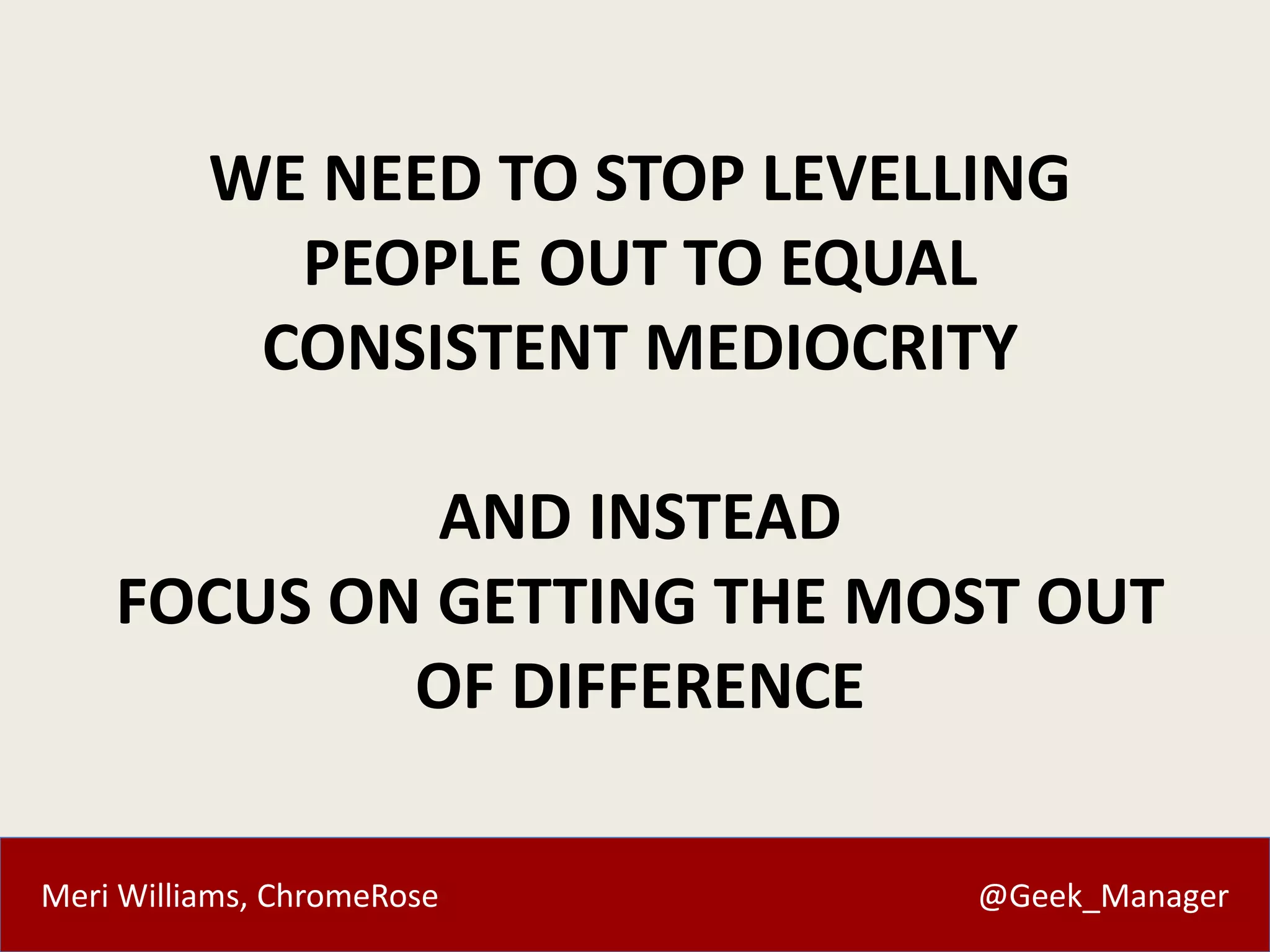 Meri Williams, ChromeRose @Geek_Manager
WE NEED TO STOP LEVELLING
PEOPLE OUT TO EQUAL
CONSISTENT MEDIOCRITY
AND INSTEAD
FOCUS ON GETTING THE MOST OUT
OF DIFFERENCE
 