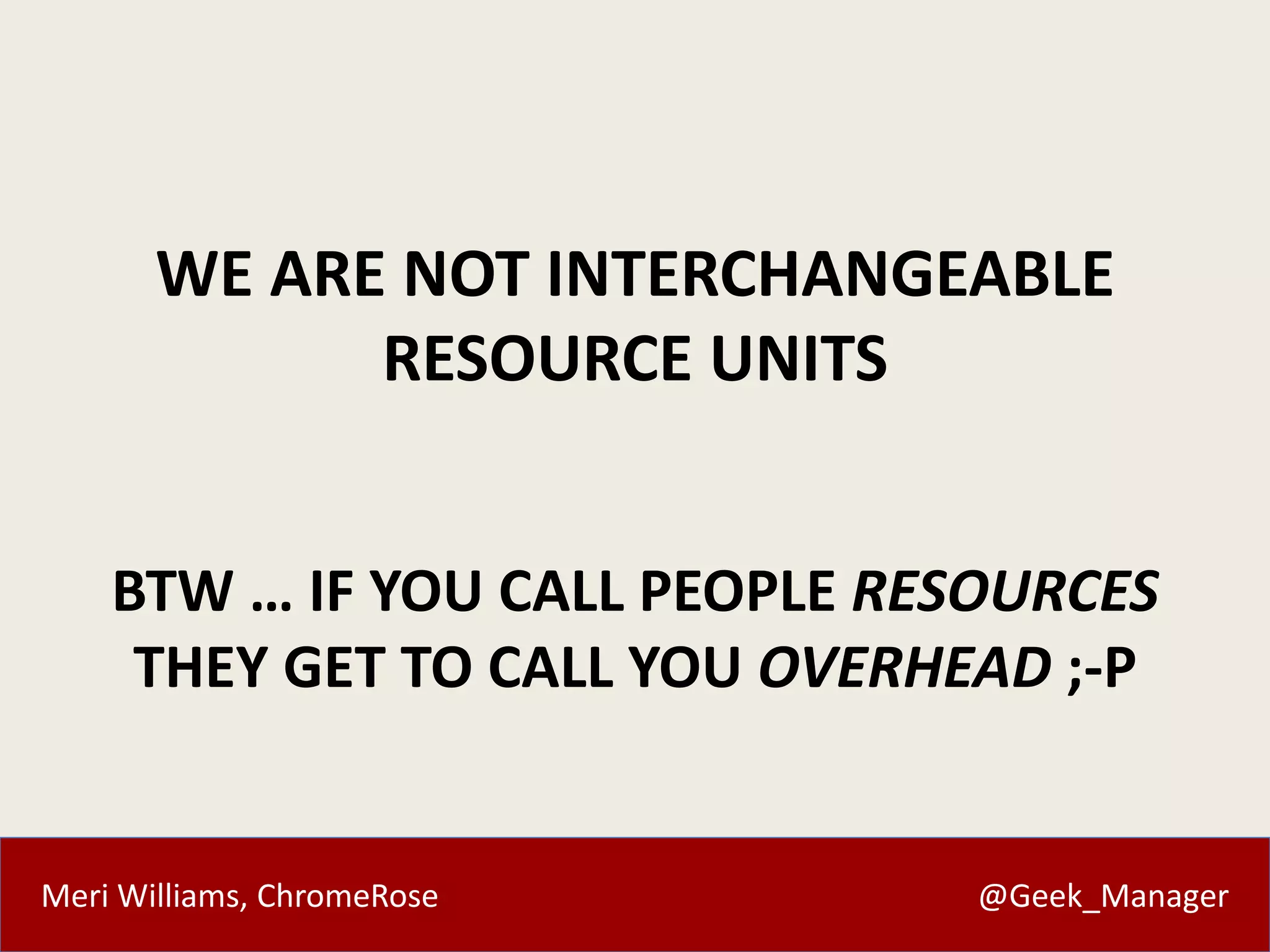 Meri Williams, ChromeRose @Geek_Manager
WE ARE NOT INTERCHANGEABLE
RESOURCE UNITS
BTW … IF YOU CALL PEOPLE RESOURCES
THEY GET TO CALL YOU OVERHEAD ;-P
 