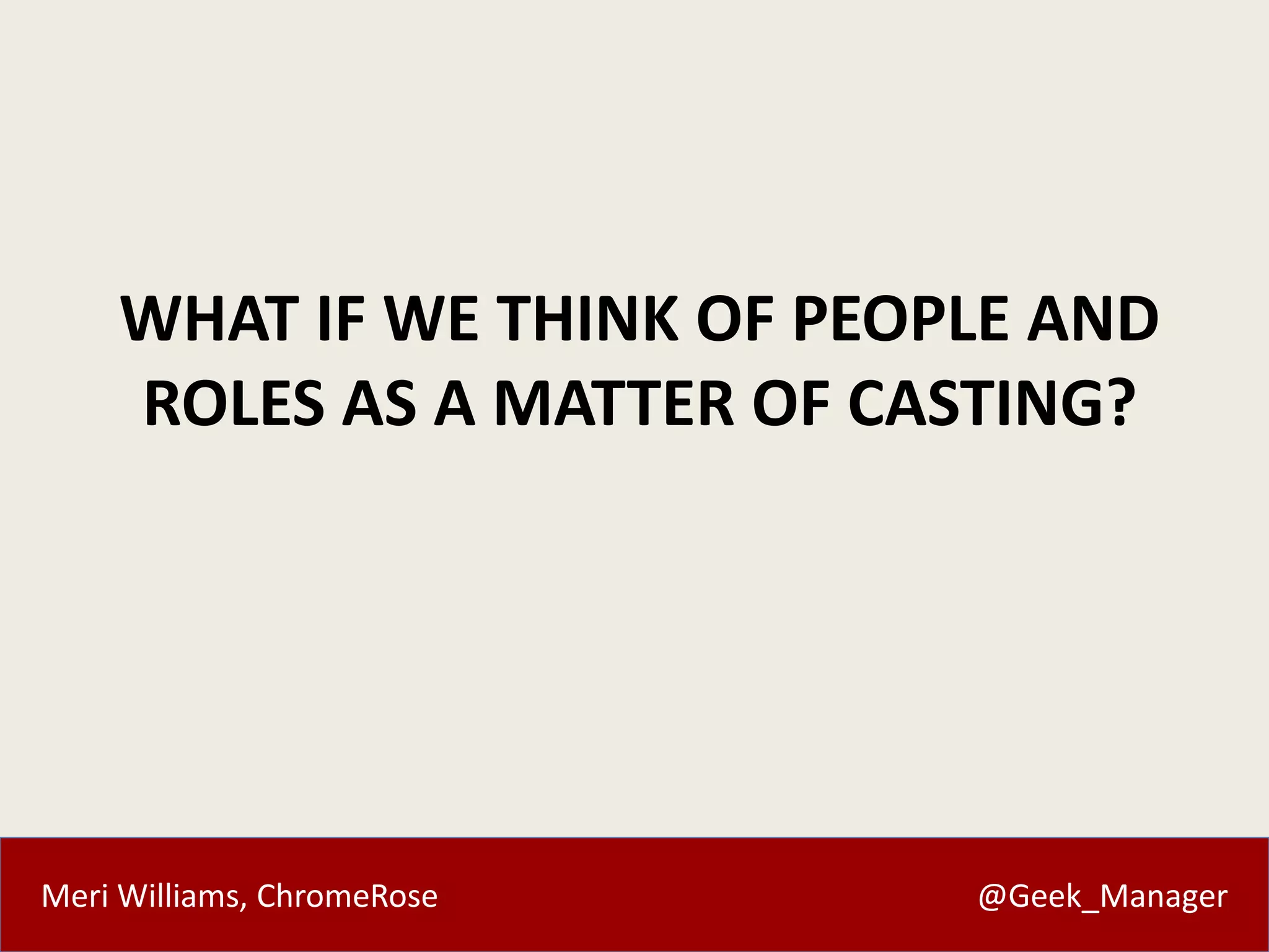 Meri Williams, ChromeRose @Geek_Manager
WHAT IF WE THINK OF PEOPLE AND
ROLES AS A MATTER OF CASTING?
 