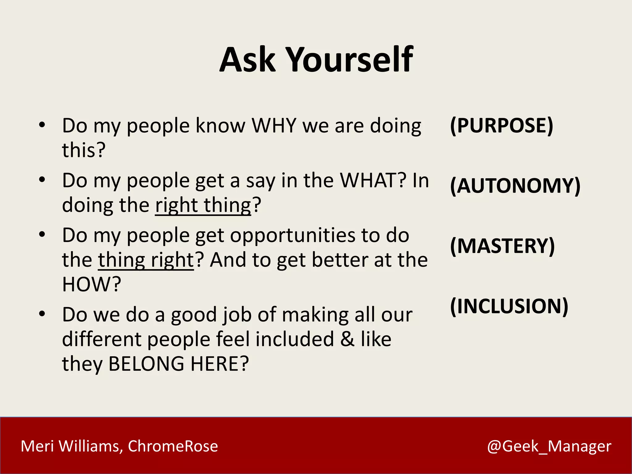 Meri Williams, ChromeRose @Geek_Manager
Ask Yourself
• Do my people know WHY we are doing
this?
• Do my people get a say in the WHAT? In
doing the right thing?
• Do my people get opportunities to do
the thing right? And to get better at the
HOW?
• Do we do a good job of making all our
different people feel included & like
they BELONG HERE?
(PURPOSE)
(AUTONOMY)
(MASTERY)
(INCLUSION)
 