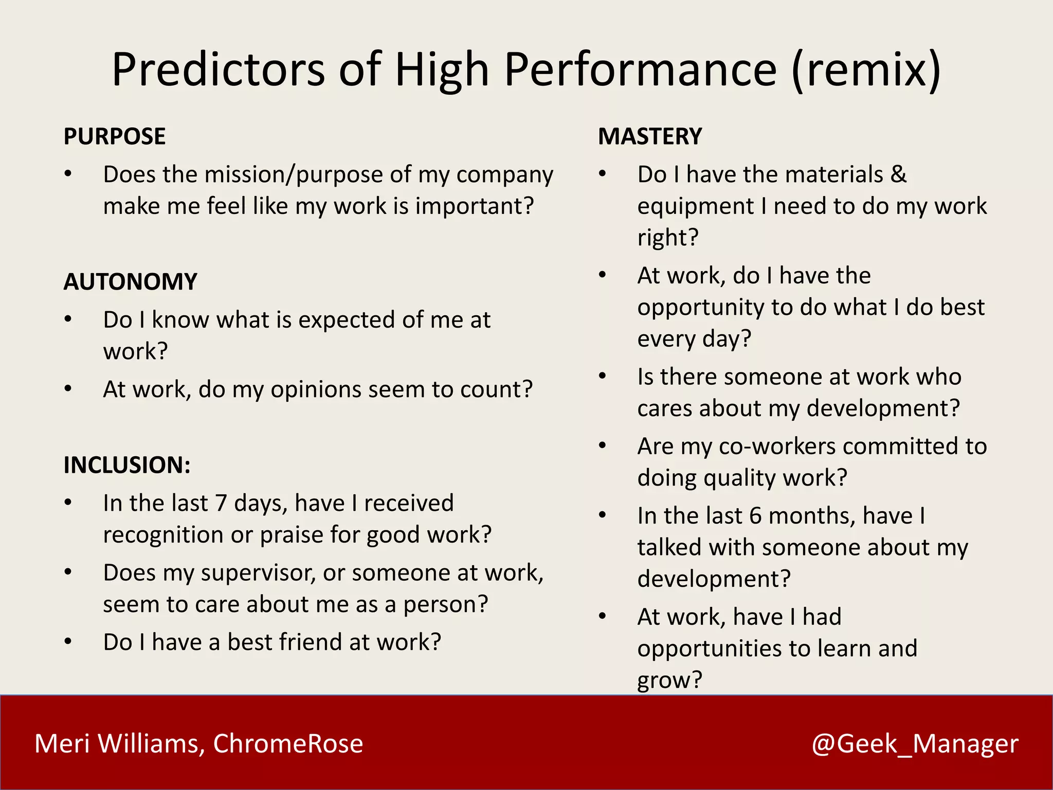 Meri Williams, ChromeRose @Geek_Manager
Predictors of High Performance (remix)
PURPOSE
• Does the mission/purpose of my company
make me feel like my work is important?
AUTONOMY
• Do I know what is expected of me at
work?
• At work, do my opinions seem to count?
INCLUSION:
• In the last 7 days, have I received
recognition or praise for good work?
• Does my supervisor, or someone at work,
seem to care about me as a person?
• Do I have a best friend at work?
MASTERY
• Do I have the materials &
equipment I need to do my work
right?
• At work, do I have the
opportunity to do what I do best
every day?
• Is there someone at work who
cares about my development?
• Are my co-workers committed to
doing quality work?
• In the last 6 months, have I
talked with someone about my
development?
• At work, have I had
opportunities to learn and
grow?
 
