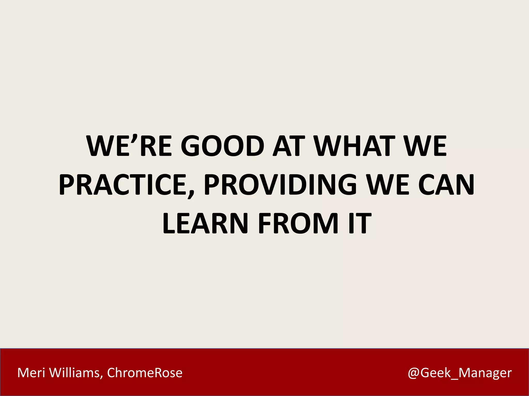 Meri Williams, ChromeRose @Geek_Manager
WE’RE GOOD AT WHAT WE
PRACTICE, PROVIDING WE CAN
LEARN FROM IT
 