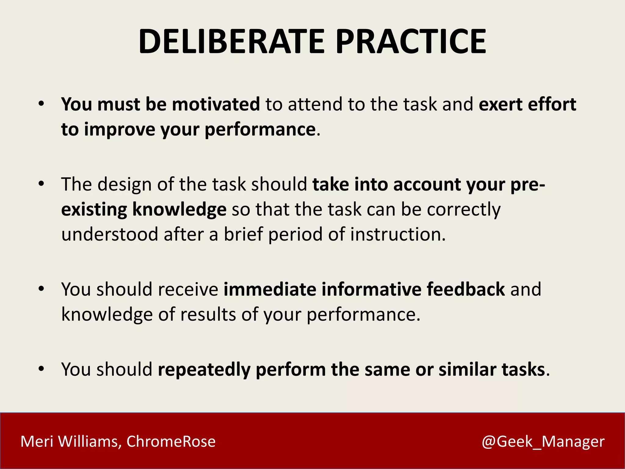 Meri Williams, ChromeRose @Geek_Manager
DELIBERATE PRACTICE
• You must be motivated to attend to the task and exert effort
to improve your performance.
• The design of the task should take into account your pre-
existing knowledge so that the task can be correctly
understood after a brief period of instruction.
• You should receive immediate informative feedback and
knowledge of results of your performance.
• You should repeatedly perform the same or similar tasks.
 