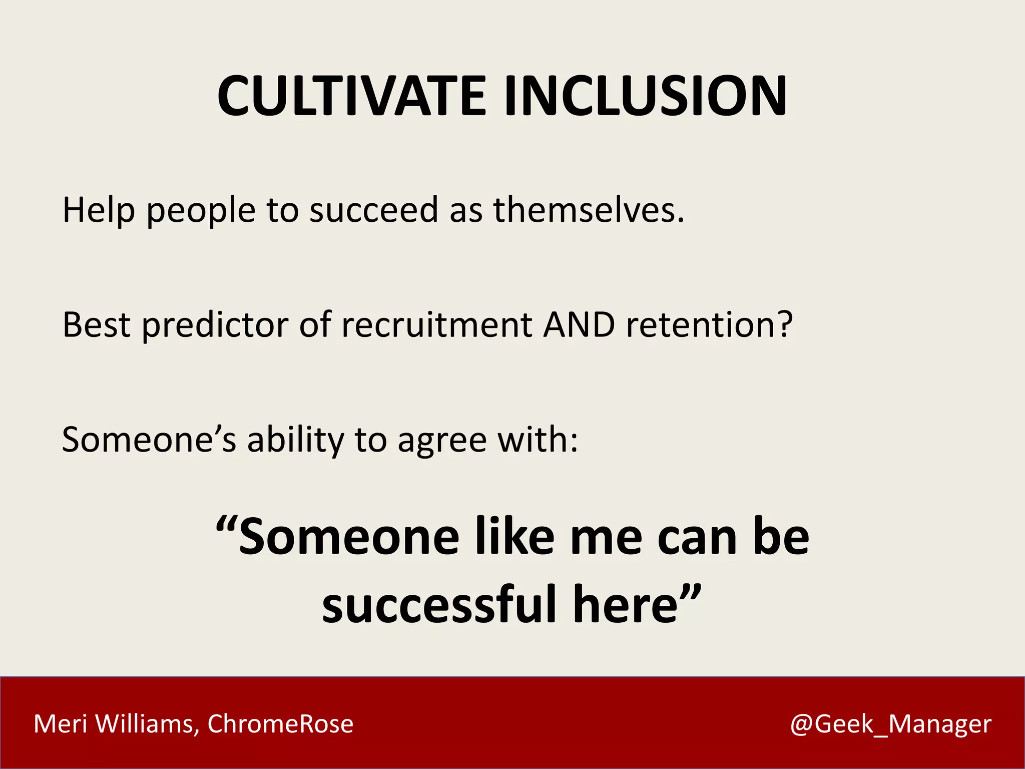 Meri Williams, ChromeRose @Geek_Manager
CULTIVATE INCLUSION
Help people to succeed as themselves.
Best predictor of recruitment AND retention?
Someone’s ability to agree with:
“Someone like me can be
successful here”
 