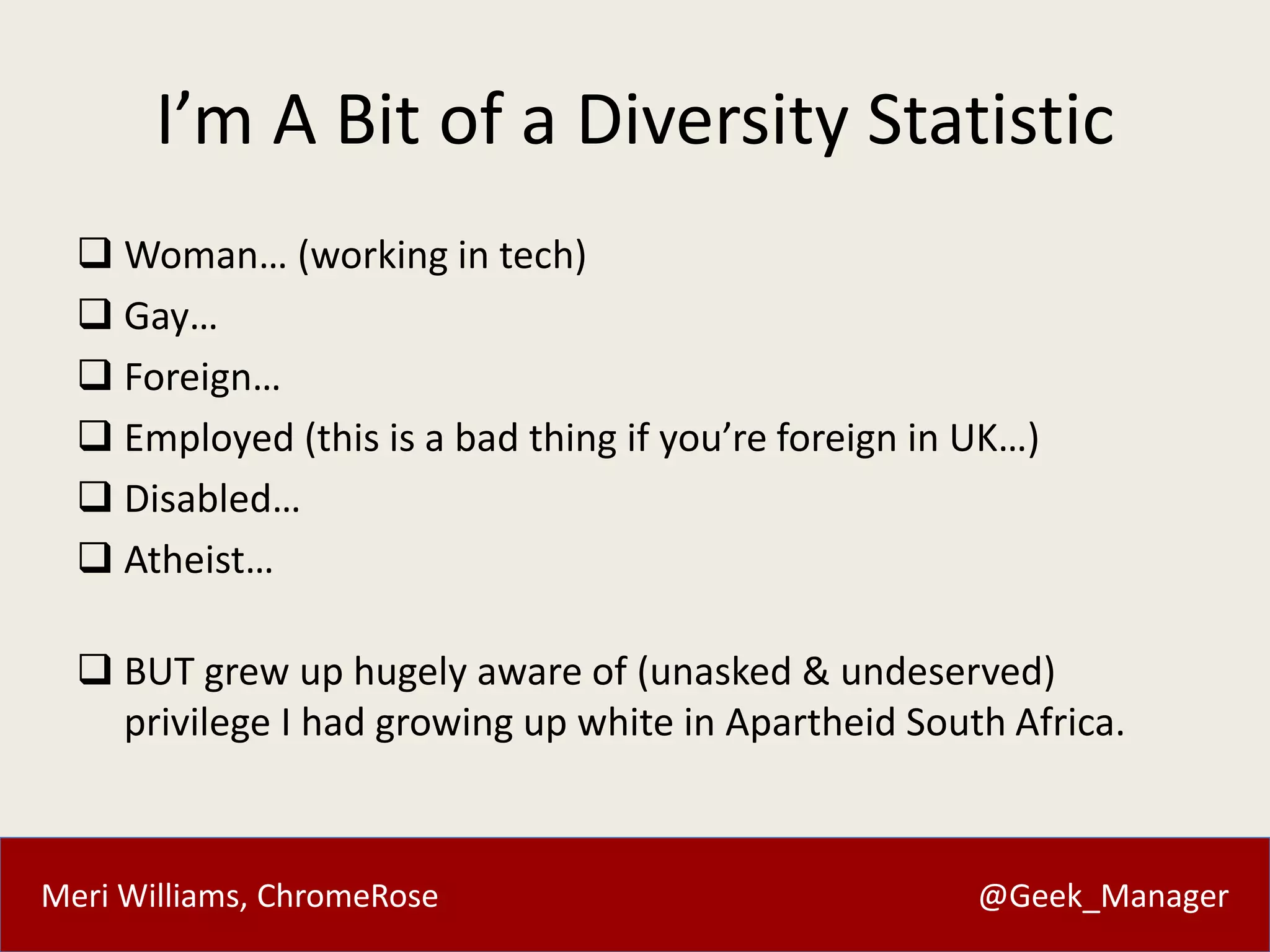 Meri Williams, ChromeRose @Geek_Manager
I’m A Bit of a Diversity Statistic
 Woman… (working in tech)
 Gay…
 Foreign…
 Employed (this is a bad thing if you’re foreign in UK…)
 Disabled…
 Atheist…
 BUT grew up hugely aware of (unasked & undeserved)
privilege I had growing up white in Apartheid South Africa.
 
