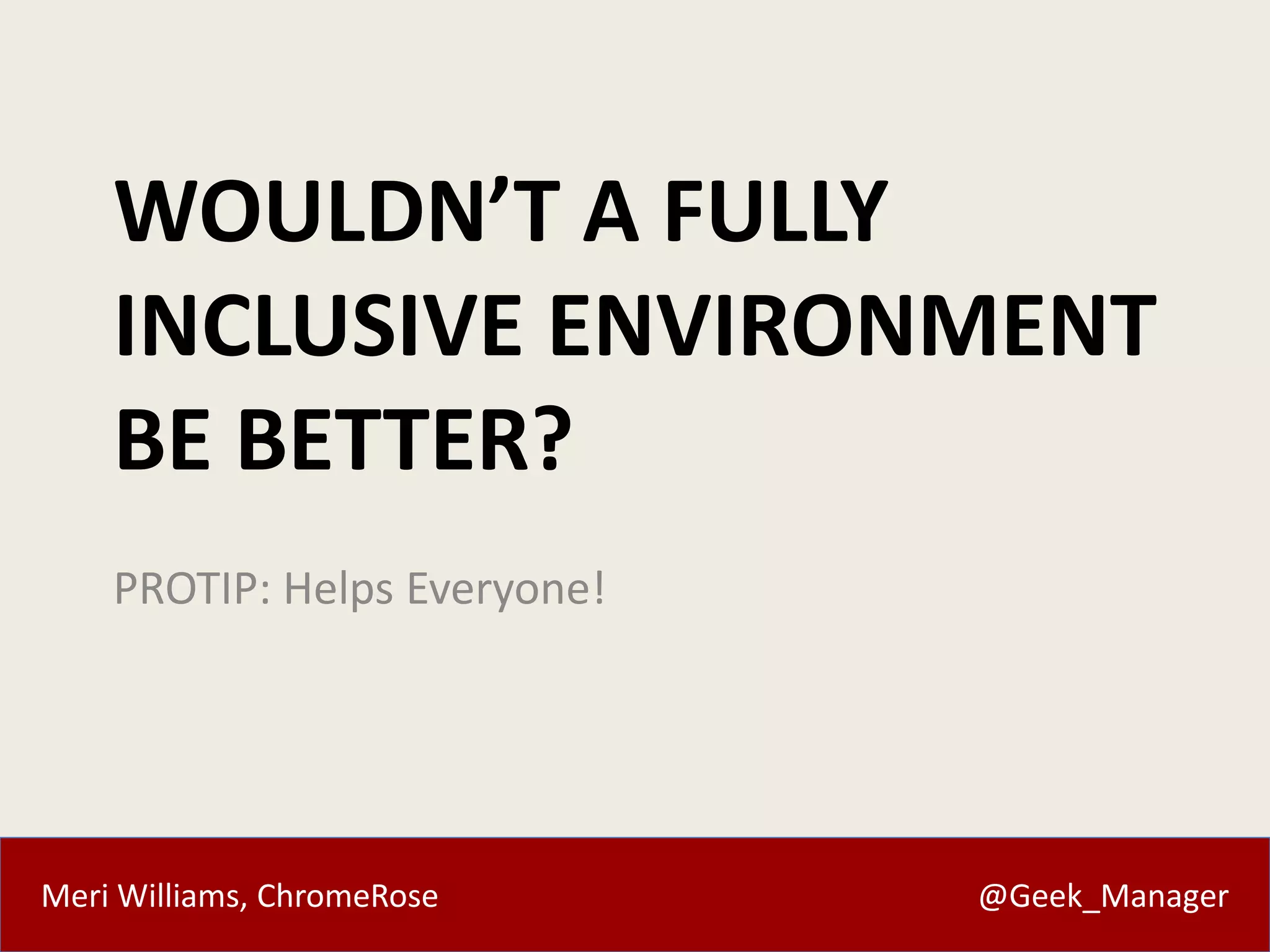 Meri Williams, ChromeRose @Geek_Manager
WOULDN’T A FULLY
INCLUSIVE ENVIRONMENT
BE BETTER?
PROTIP: Helps Everyone!
 