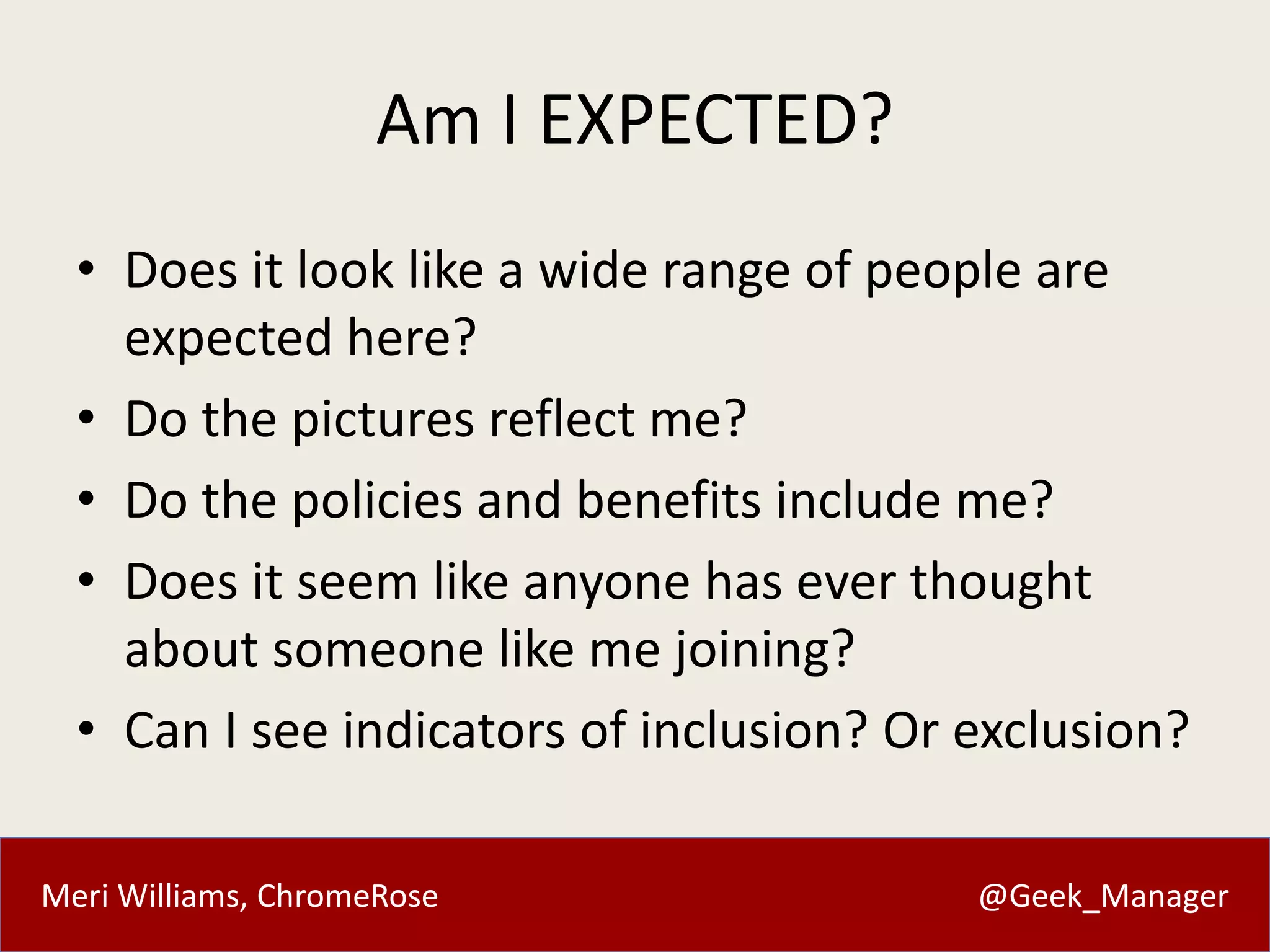 Meri Williams, ChromeRose @Geek_Manager
Am I EXPECTED?
• Does it look like a wide range of people are
expected here?
• Do the pictures reflect me?
• Do the policies and benefits include me?
• Does it seem like anyone has ever thought
about someone like me joining?
• Can I see indicators of inclusion? Or exclusion?
 