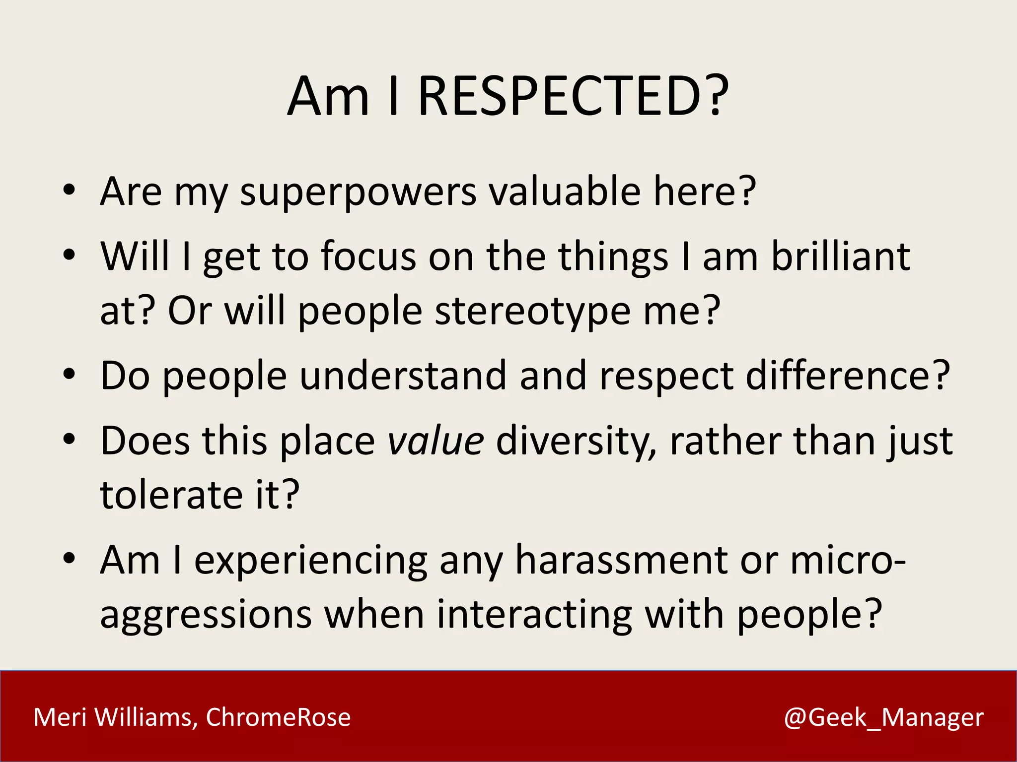 Meri Williams, ChromeRose @Geek_Manager
Am I RESPECTED?
• Are my superpowers valuable here?
• Will I get to focus on the things I am brilliant
at? Or will people stereotype me?
• Do people understand and respect difference?
• Does this place value diversity, rather than just
tolerate it?
• Am I experiencing any harassment or micro-
aggressions when interacting with people?
 