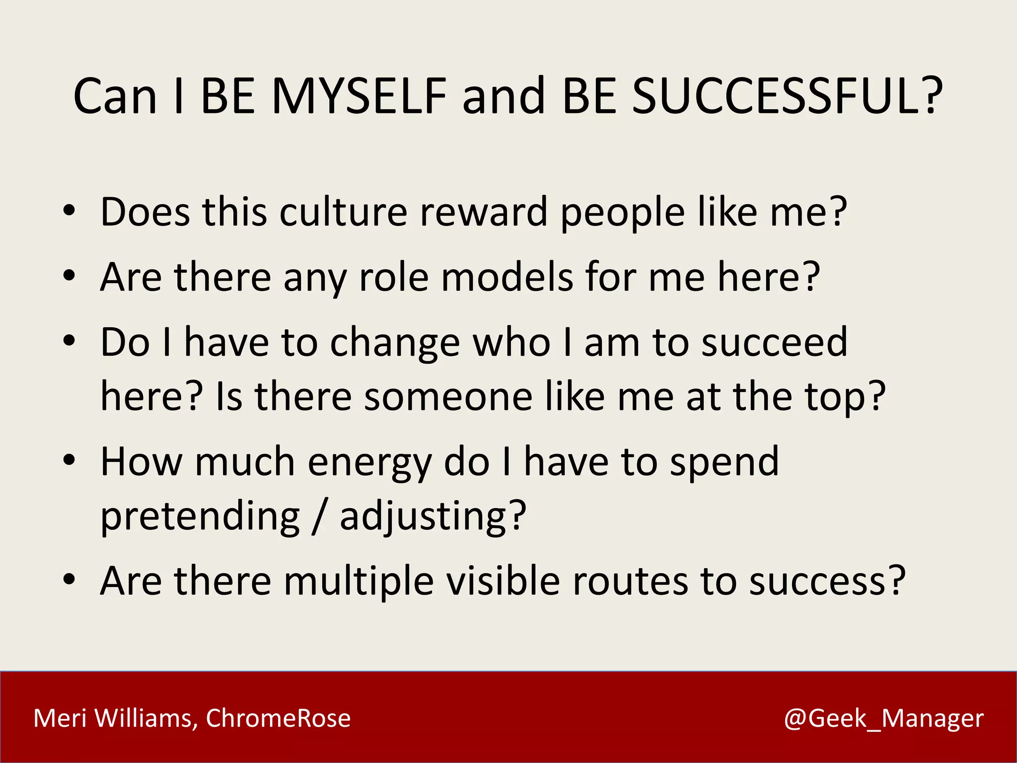 Meri Williams, ChromeRose @Geek_Manager
Can I BE MYSELF and BE SUCCESSFUL?
• Does this culture reward people like me?
• Are there any role models for me here?
• Do I have to change who I am to succeed
here? Is there someone like me at the top?
• How much energy do I have to spend
pretending / adjusting?
• Are there multiple visible routes to success?
 