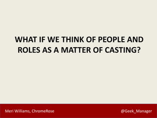 Meri Williams, ChromeRose @Geek_Manager
WHAT IF WE THINK OF PEOPLE AND
ROLES AS A MATTER OF CASTING?
 