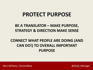 Meri Williams, ChromeRose @Geek_Manager
PROTECT PURPOSE
BE A TRANSLATOR – MAKE PURPOSE,
STRATEGY & DIRECTION MAKE SENSE
CONNECT WHAT PEOPLE ARE DOING (AND
CAN DO!) TO OVERALL IMPORTANT
PURPOSE
 