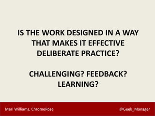 Meri Williams, ChromeRose @Geek_Manager
IS THE WORK DESIGNED IN A WAY
THAT MAKES IT EFFECTIVE
DELIBERATE PRACTICE?
CHALLENGING? FEEDBACK?
LEARNING?
 