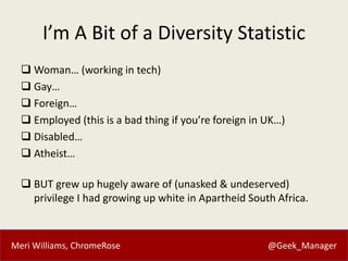 Meri Williams, ChromeRose @Geek_Manager
I’m A Bit of a Diversity Statistic
 Woman… (working in tech)
 Gay…
 Foreign…
 ...