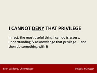 Meri Williams, ChromeRose @Geek_Manager
I CANNOT DENY THAT PRIVILEGE
In fact, the most useful thing I can do is assess,
understanding & acknowledge that privilege … and
then do something with it
 