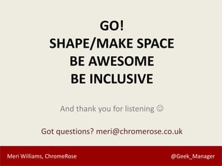 Meri Williams, ChromeRose @Geek_Manager
GO!
SHAPE/MAKE SPACE
BE AWESOME
BE INCLUSIVE
And thank you for listening 
Got que...