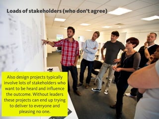 @chudders
Loads of stakeholders (who don’t agree)
Also design projects typically
involve lots of stakeholders who
want to be heard and influence
the outcome. Without leaders
these projects can end up trying
to deliver to everyone and
pleasing no one.
 