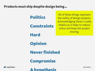 Products must ship despite design being…
@chudders
Politics
Hard
Constraints
Never finished
Compromise
Opinion
All of these things represent
the reality of design projects.
Acknowledging these is really
helpful as it helps to reduce
stress and keep the project
moving.
 