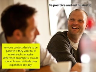 @chudders
Be positive and enthusiastic
Anyone can just decide to be
positive if they want to. It
makes such a massive
difference on projects. I would
sooner hire on attitude over
experience any day.
 