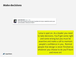 Make decisions
@chudders
Leisa is spot on. As a leader you need
to take decisions. You’ll get some right
and some wrong but you must be
assertive and make a call to maintain
people’s confidence in you. Remind
people that design is never finished so
whatever you choose to do you’ll learn
and move on!
 