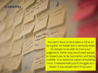 Credibility
@chudders
You don’t have to have been a UX’er to
be a great UX leader but it certainly helps
for people to be able to trust your
judgement. Either way you’ll need people
to respect you to be successful, and being
credible is an essential aspect of building
trust. Fundamentally you’ll struggle as a
leader if you people don’t trust you!
 
