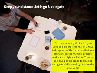 Keep your distance, let it go & delegate
@chudders
This can be really difficult if you
used to be a practitioner. You have
to keep out of the detail so that you
can work across multiple projects
and keep a high level view. You can
still give people space to develop
and grow while keeping them under
your wing.
 