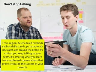 @chudders
Don’t stop talking
From regular & scheduled methods
such as daily stand-ups to more ad-
hoc catch ups around the kettle it’s
critical you keep talking to your
team. It’s amazing what you learn
from unplanned conversations that
prove critical to the success of your
projects.
 