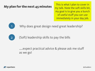 @chudders
My plan for the next 45 minutes
1 Why does great design need great leadership?
2 (Soft) leadership skills to pay the bills
…..expect practical advice & please ask me stuff
as we go!
This is what I plan to cover in
my talk. Note the soft skills bit,
my goal is to give you a bunch
of useful stuff you can use
immediately in your day job.
 