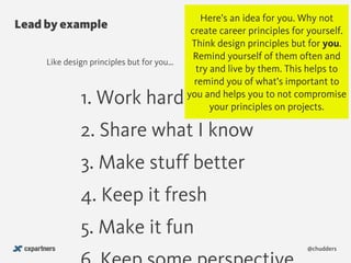 Lead by example
@chudders
1. Work hard
2. Share what I know
3. Make stuff better
4. Keep it fresh
5. Make it fun
Like design principles but for you…
Here’s an idea for you. Why not
create career principles for yourself.
Think design principles but for you.
Remind yourself of them often and
try and live by them. This helps to
remind you of what’s important to
you and helps you to not compromise
your principles on projects.
 