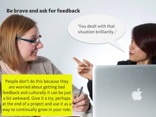 Be brave and ask for feedback
‘You dealt with that
situation brilliantly..’
People don’t do this because they
are worried about getting bad
feedback and culturally it can be just
a bit awkward. Give it a try, perhaps
at the end of a project and use it as a
way to continually grow in your role.
 