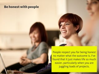 Be honest with people
@chudders
People respect you for being honest
no matter what the outcome is. I’ve
found that it just makes life so much
easier, particularly when you are
juggling loads of projects.
 