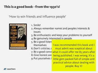 This is a good book - from the 1930’s!
@chudders
‘How to win friends and influence people’
1. Smile!
2. Always remember names and peoples interests &
issues
3. Be enthusiastic and keep your problems to yourself
4.Be genuinely interested in people
5. Be a good listener, encourage others to talk about
themselves
6.Don’t criticise, condemn or complain 
7. Be a good conversationalist
8.Give honest and sincere appreciation
9.Put yourselves in the shoes of other people
I was recommended this book and I
must admit was sceptical about
what it could offer me 85 years after
being published. I was wrong. It’s a
little gem packed full of simple and
practical advice about dealing with
people. Buy it!
 