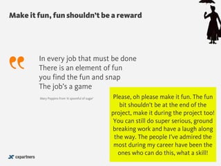 Make it fun, fun shouldn’t be a reward
@chudders
In every job that must be done 
There is an element of fun 
you find the fun and snap 
The job’s a game 
Mary Poppins from ‘A spoonful of sugar’ Please, oh please make it fun. The fun
bit shouldn’t be at the end of the
project, make it during the project too!
You can still do super serious, ground
breaking work and have a laugh along
the way. The people I’ve admired the
most during my career have been the
ones who can do this, what a skill!
 