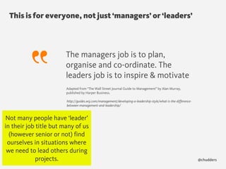 This is for everyone, not just ‘managers’ or ‘leaders’
@chudders
The managers job is to plan,
organise and co-ordinate. The
leaders job is to inspire & motivate
http://guides.wsj.com/management/developing-a-leadership-style/what-is-the-difference-
between-management-and-leadership/
Adapted from “The Wall Street Journal Guide to Management” by Alan Murray,
published by Harper Business. 
Not many people have ‘leader’
in their job title but many of us
(however senior or not) find
ourselves in situations where
we need to lead others during
projects.
 