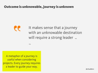 Outcome is unknowable, journey is unknown
@chudders
It makes sense that a journey
with an unknowable destination
will require a strong leader ..
Me
A metaphor of a journey is
useful when considering
projects. Every journey requires
a leader to guide your way.
 