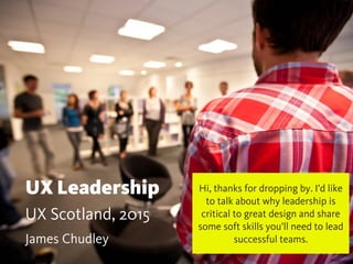 UX Leadership
UX Scotland, 2015
James Chudley
Hi, thanks for dropping by. I’d like
to talk about why leadership is
critical to great design and share
some soft skills you’ll need to lead
successful teams.
 