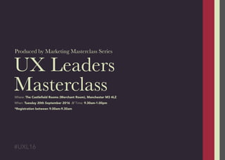 UX Leaders
Masterclass
Produced by Marketing Masterclass Series
#UXL16
Where: The Castleﬁeld Rooms (Merchant Room), Manchester M3 4LZ
When: Tuesday 20th September 2016 // Time: 9.30am-1.00pm
*Registration between 9.00am-9.30am
 
