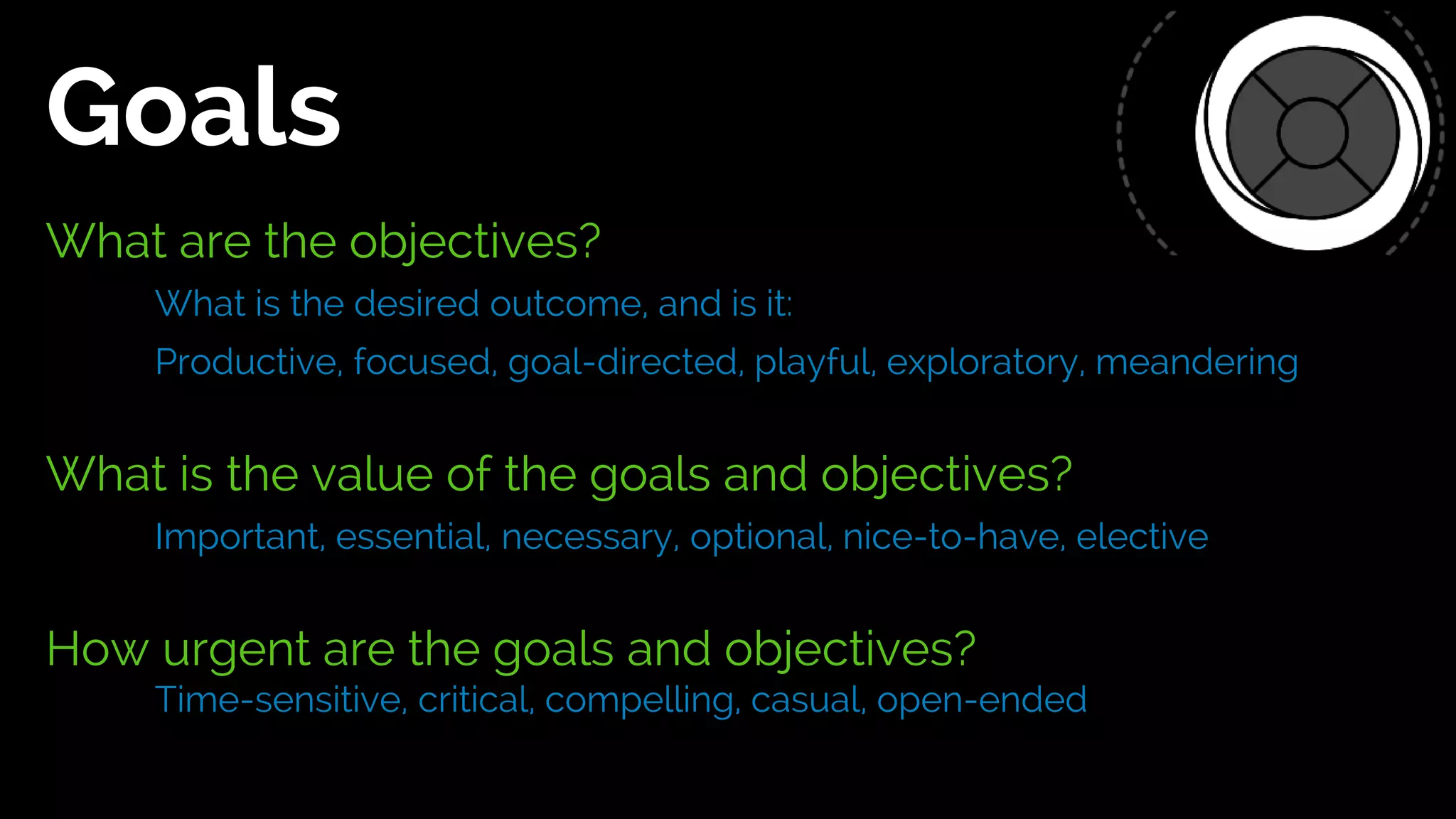 What are the objectives?
What is the desired outcome, and is it:
Productive, focused, goal-directed, playful, exploratory, meandering
What is the value of the goals and objectives?
Important, essential, necessary, optional, nice-to-have, elective
How urgent are the goals and objectives?
Time-sensitive, critical, compelling, casual, open-ended
Goals
 