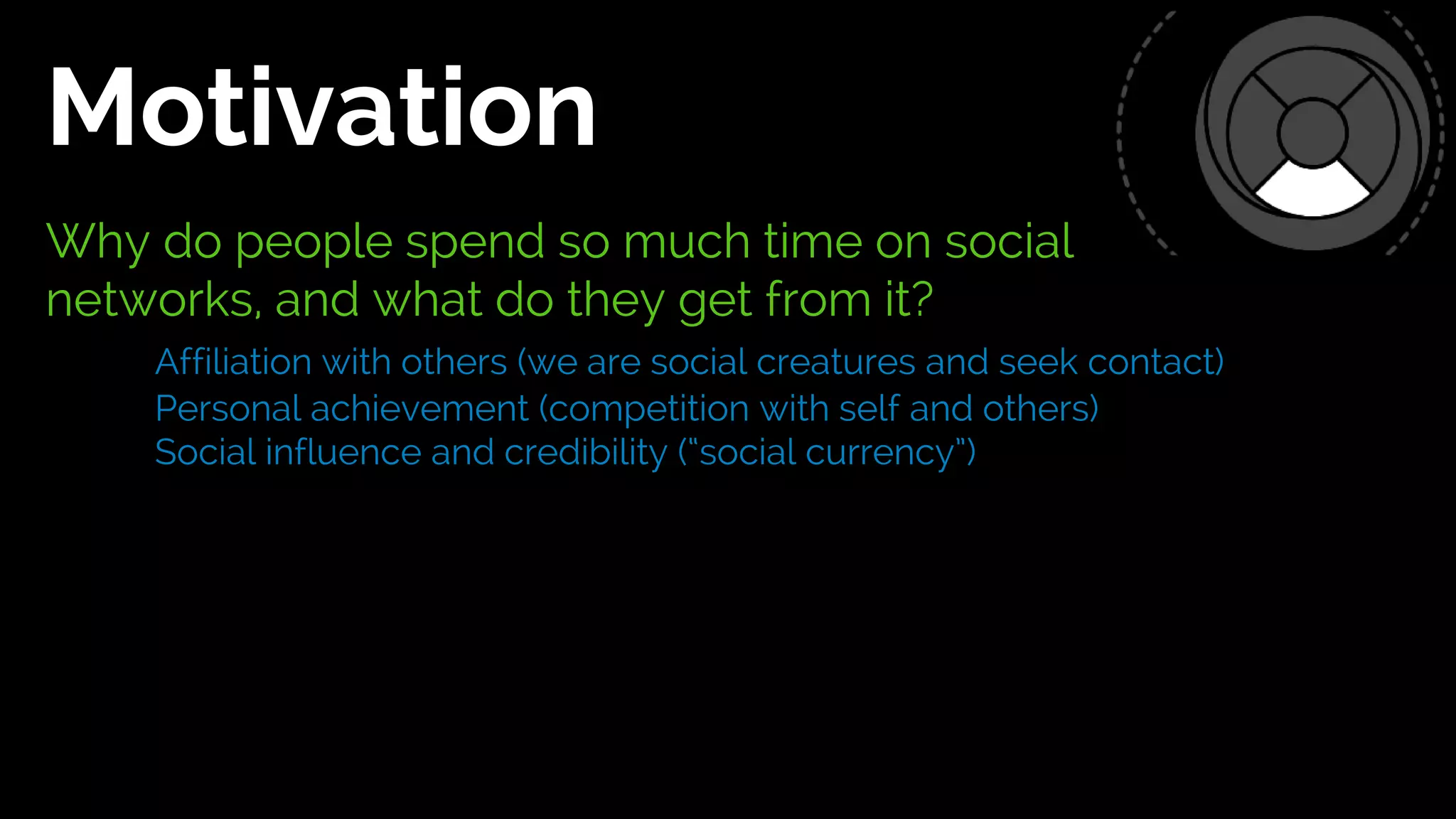 Why do people spend so much time on social
networks, and what do they get from it?
Affiliation with others (we are social creatures and seek contact)
Personal achievement (competition with self and others)
Social influence and credibility (“social currency”)
Motivation
 