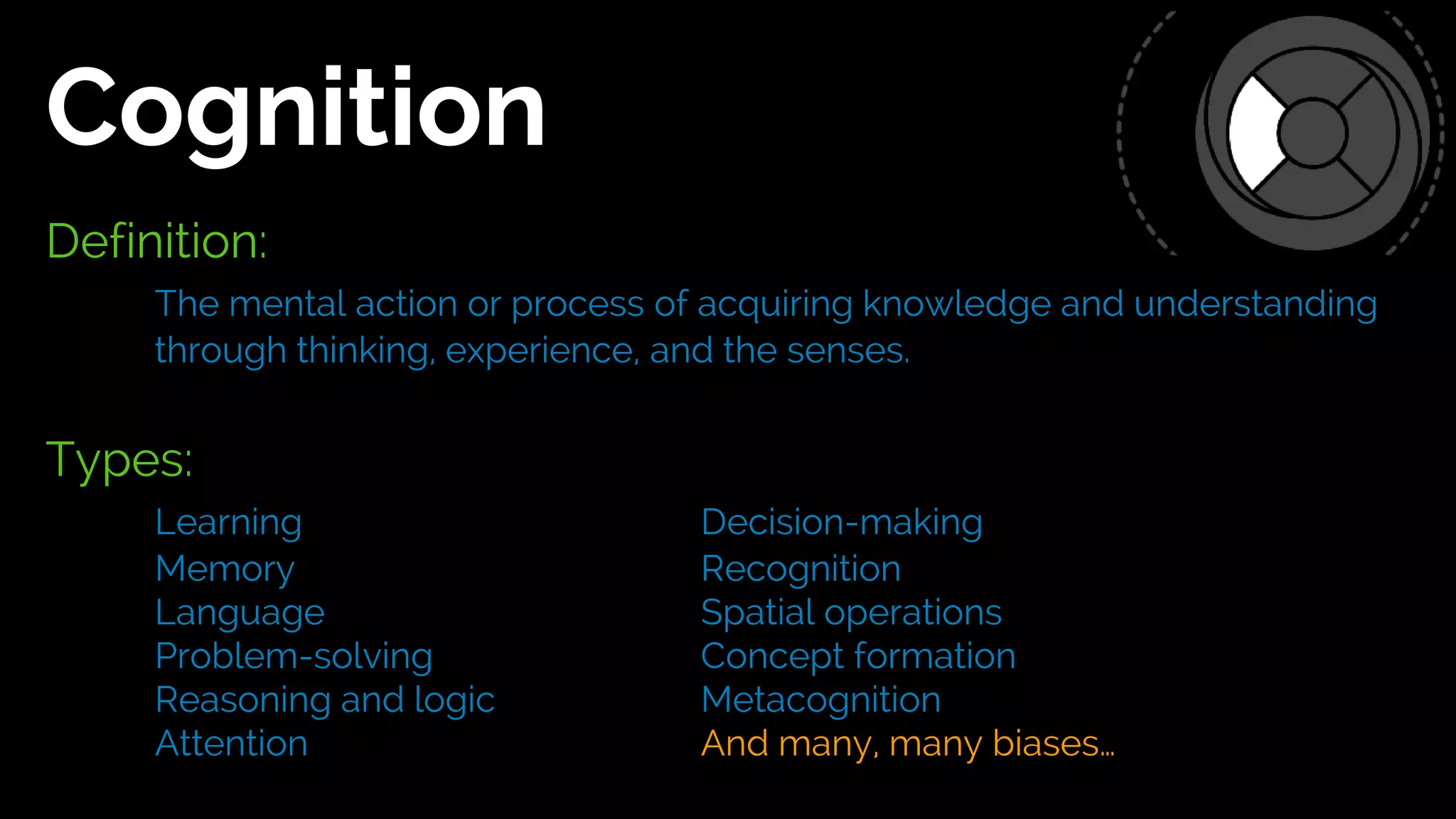 Definition:
The mental action or process of acquiring knowledge and understanding
through thinking, experience, and the senses.
Types:
Learning Decision-making
Memory Recognition
Language Spatial operations
Problem-solving Concept formation
Reasoning and logic Metacognition
Attention And many, many biases…
Cognition
 