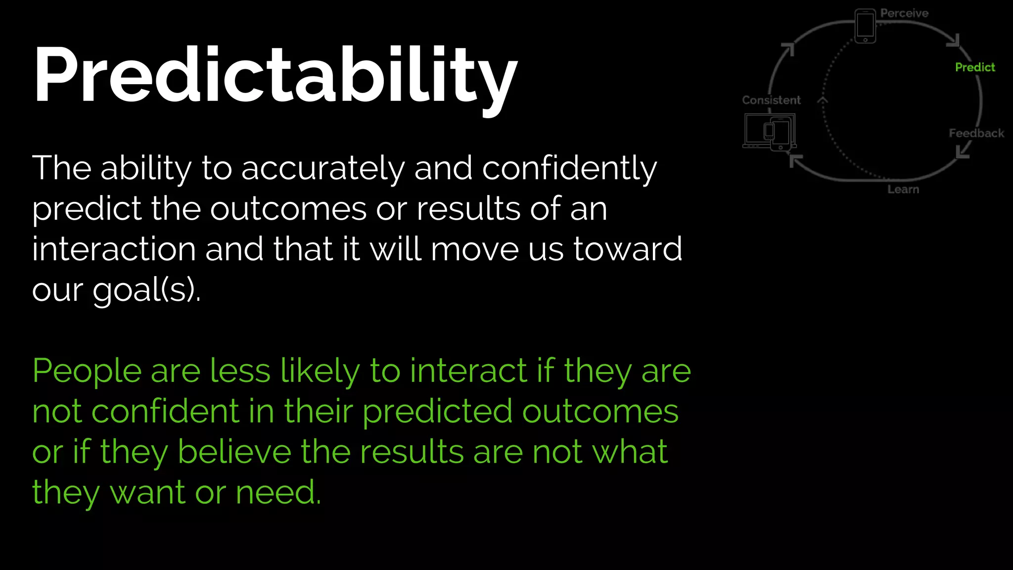 Predictability
The ability to accurately and confidently
predict the outcomes or results of an
interaction and that it will move us toward
our goal(s).
People are less likely to interact if they are
not confident in their predicted outcomes
or if they believe the results are not what
they want or need.
 