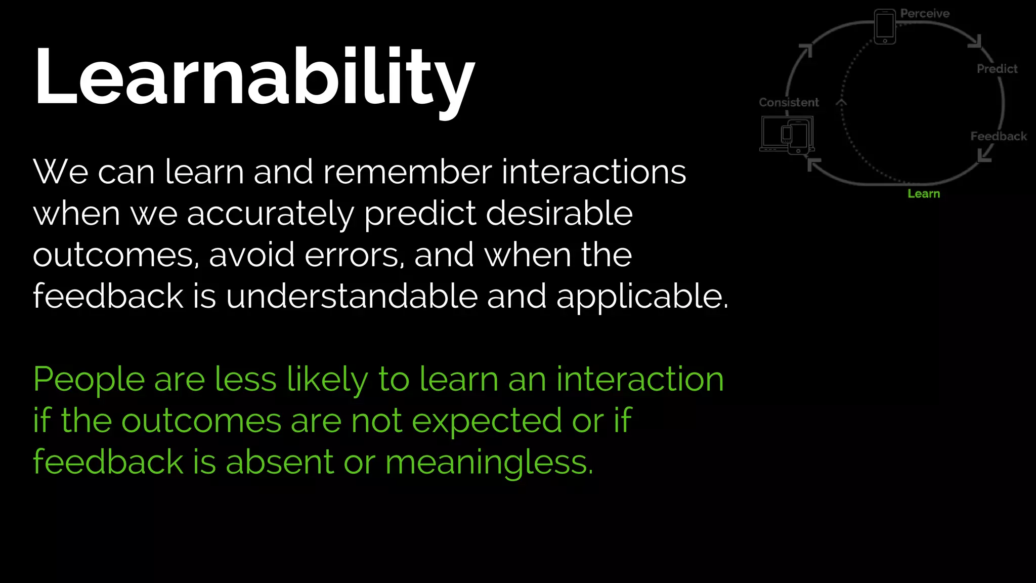 Learnability
We can learn and remember interactions
when we accurately predict desirable
outcomes, avoid errors, and when the
feedback is understandable and applicable.
People are less likely to learn an interaction
if the outcomes are not expected or if
feedback is absent or meaningless.
 